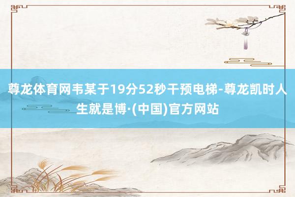尊龙体育网韦某于19分52秒干预电梯-尊龙凯时人生就是博·(中国)官方网站
