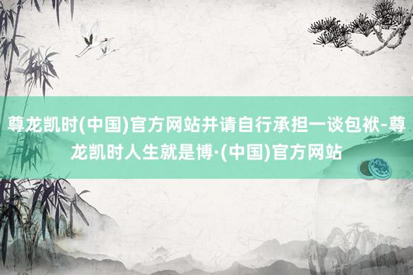 尊龙凯时(中国)官方网站并请自行承担一谈包袱-尊龙凯时人生就是博·(中国)官方网站