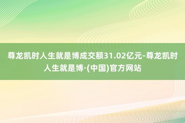 尊龙凯时人生就是博成交额31.02亿元-尊龙凯时人生就是博·(中国)官方网站