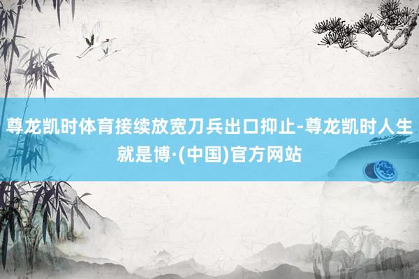 尊龙凯时体育接续放宽刀兵出口抑止-尊龙凯时人生就是博·(中国)官方网站