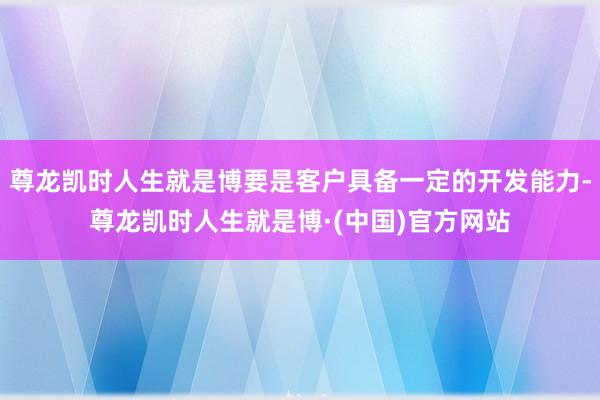 尊龙凯时人生就是博要是客户具备一定的开发能力-尊龙凯时人生就是博·(中国)官方网站