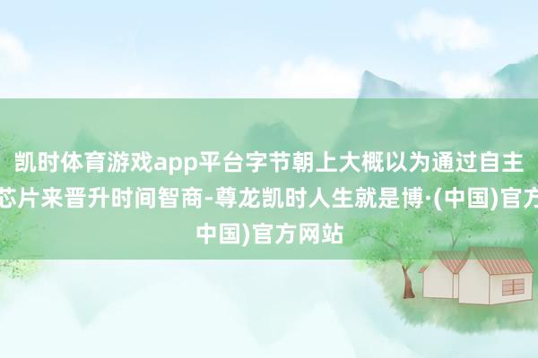 凯时体育游戏app平台字节朝上大概以为通过自主研发芯片来晋升时间智商-尊龙凯时人生就是博·(中国)官方网站