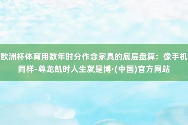 欧洲杯体育用数年时分作念家具的底层盘算：像手机同样-尊龙凯时人生就是博·(中国)官方网站