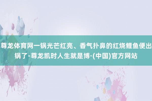 尊龙体育网一锅光芒红亮、香气扑鼻的红烧鲤鱼便出锅了-尊龙凯时人生就是博·(中国)官方网站