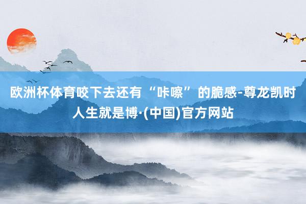 欧洲杯体育咬下去还有 “咔嚓” 的脆感-尊龙凯时人生就是博·(中国)官方网站
