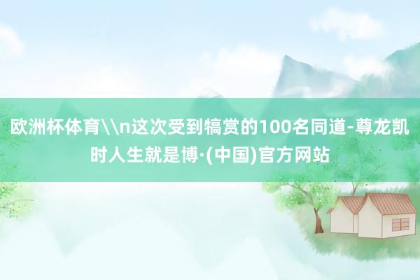 欧洲杯体育\n这次受到犒赏的100名同道-尊龙凯时人生就是博·(中国)官方网站
