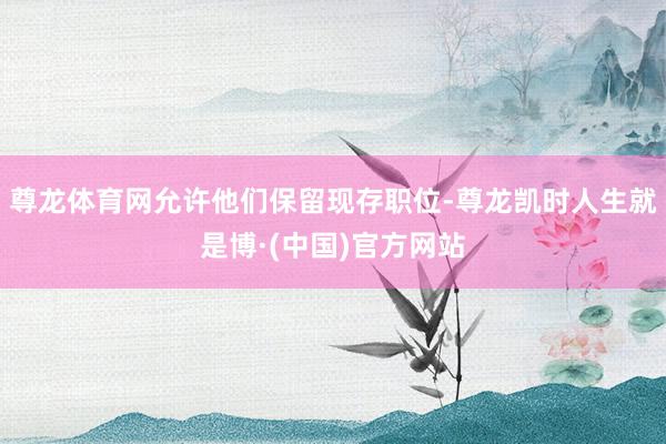 尊龙体育网允许他们保留现存职位-尊龙凯时人生就是博·(中国)官方网站
