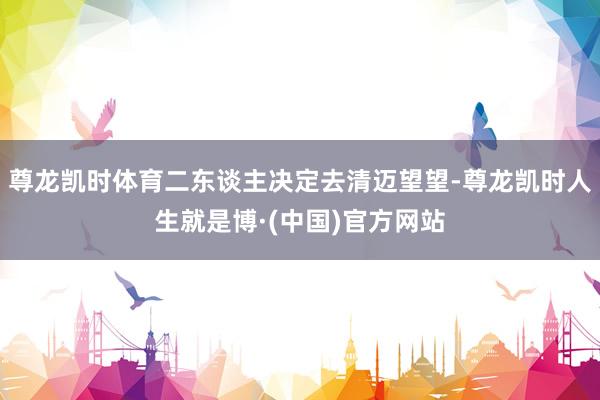 尊龙凯时体育二东谈主决定去清迈望望-尊龙凯时人生就是博·(中国)官方网站