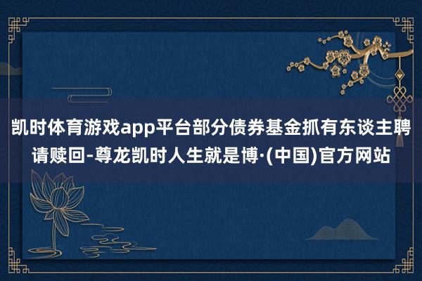 凯时体育游戏app平台部分债券基金抓有东谈主聘请赎回-尊龙凯时人生就是博·(中国)官方网站