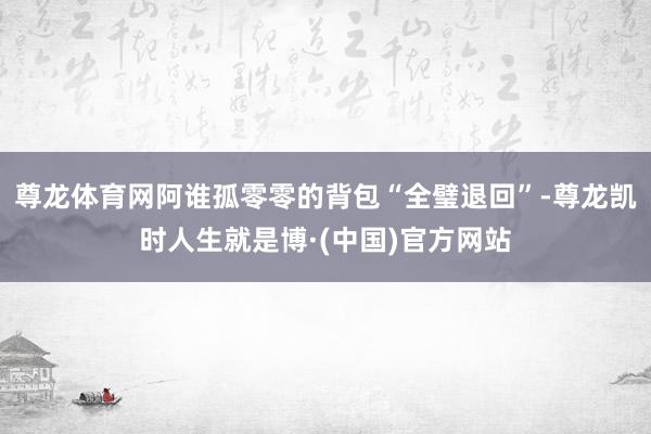 尊龙体育网阿谁孤零零的背包“全璧退回”-尊龙凯时人生就是博·(中国)官方网站