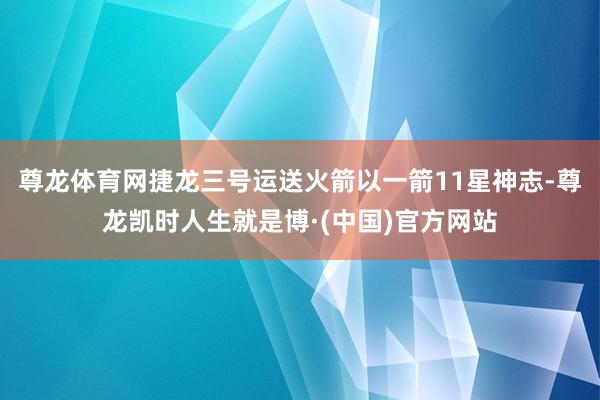 尊龙体育网捷龙三号运送火箭以一箭11星神志-尊龙凯时人生就是博·(中国)官方网站