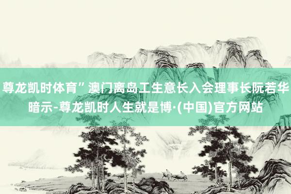 尊龙凯时体育”澳门离岛工生意长入会理事长阮若华暗示-尊龙凯时人生就是博·(中国)官方网站