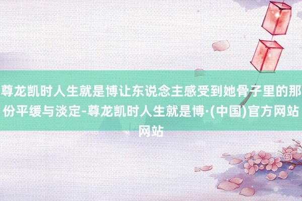 尊龙凯时人生就是博让东说念主感受到她骨子里的那份平缓与淡定-尊龙凯时人生就是博·(中国)官方网站