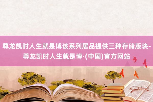 尊龙凯时人生就是博该系列居品提供三种存储版块-尊龙凯时人生就是博·(中国)官方网站