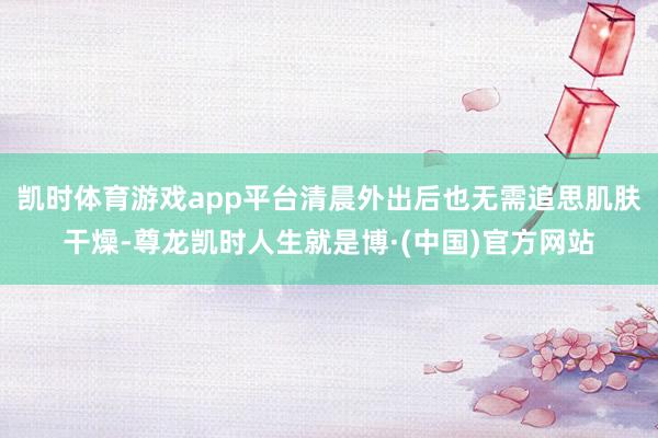 凯时体育游戏app平台清晨外出后也无需追思肌肤干燥-尊龙凯时人生就是博·(中国)官方网站