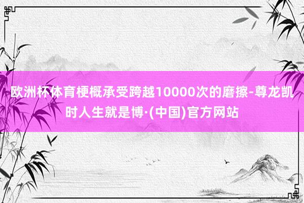 欧洲杯体育梗概承受跨越10000次的磨擦-尊龙凯时人生就是博·(中国)官方网站