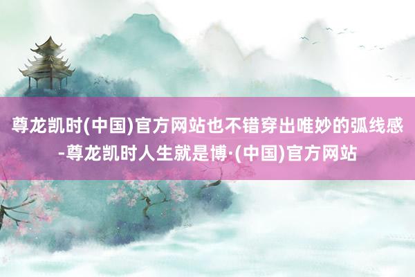 尊龙凯时(中国)官方网站也不错穿出唯妙的弧线感-尊龙凯时人生就是博·(中国)官方网站