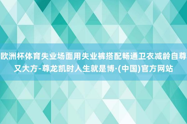 欧洲杯体育失业场面用失业裤搭配畅通卫衣减龄自尊又大方-尊龙凯时人生就是博·(中国)官方网站
