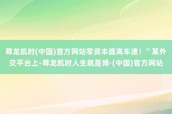 尊龙凯时(中国)官方网站零资本提高车速！”某外交平台上-尊龙凯时人生就是博·(中国)官方网站