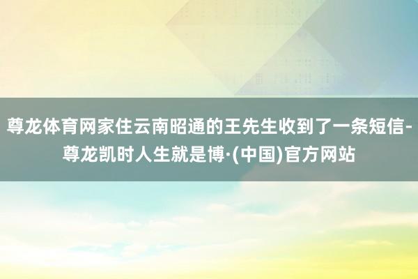 尊龙体育网家住云南昭通的王先生收到了一条短信-尊龙凯时人生就是博·(中国)官方网站