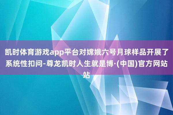凯时体育游戏app平台对嫦娥六号月球样品开展了系统性扣问-尊龙凯时人生就是博·(中国)官方网站