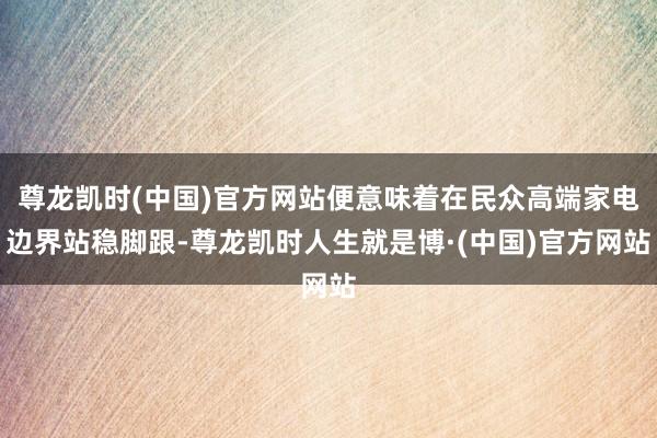 尊龙凯时(中国)官方网站便意味着在民众高端家电边界站稳脚跟-尊龙凯时人生就是博·(中国)官方网站