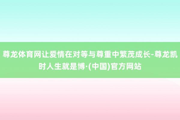 尊龙体育网让爱情在对等与尊重中繁茂成长-尊龙凯时人生就是博·(中国)官方网站