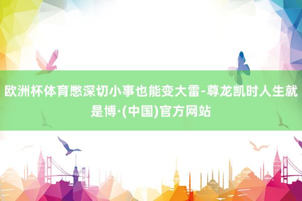 欧洲杯体育憋深切小事也能变大雷-尊龙凯时人生就是博·(中国)官方网站