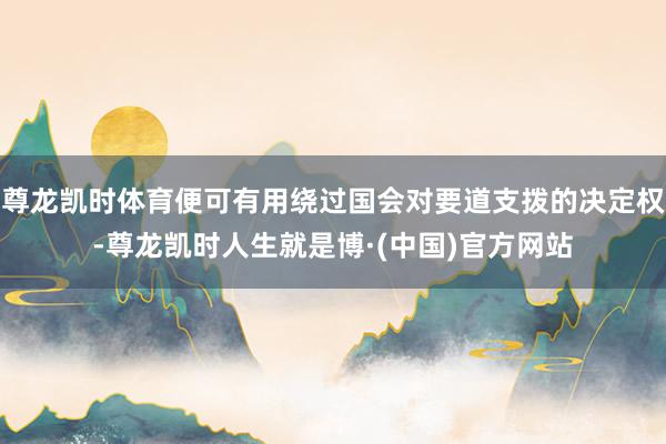 尊龙凯时体育便可有用绕过国会对要道支拨的决定权-尊龙凯时人生就是博·(中国)官方网站