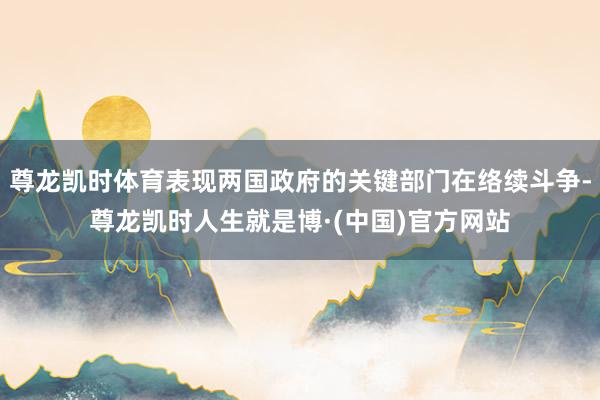 尊龙凯时体育表现两国政府的关键部门在络续斗争-尊龙凯时人生就是博·(中国)官方网站