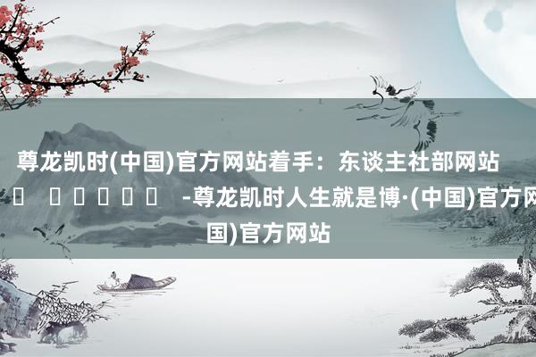 尊龙凯时(中国)官方网站　　着手：东谈主社部网站      		  					  -尊龙凯时人生就是博·(中国)官方网站