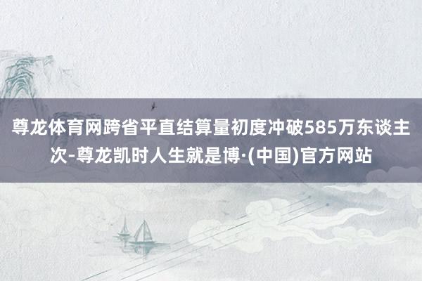 尊龙体育网跨省平直结算量初度冲破585万东谈主次-尊龙凯时人生就是博·(中国)官方网站