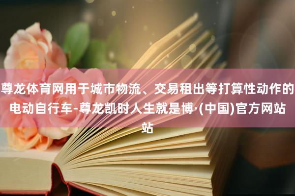 尊龙体育网用于城市物流、交易租出等打算性动作的电动自行车-尊龙凯时人生就是博·(中国)官方网站