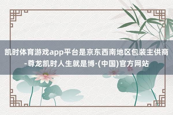 凯时体育游戏app平台是京东西南地区包装主供商-尊龙凯时人生就是博·(中国)官方网站