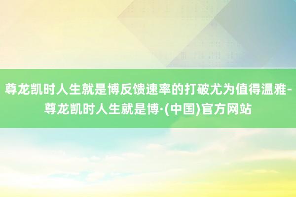 尊龙凯时人生就是博反馈速率的打破尤为值得温雅-尊龙凯时人生就是博·(中国)官方网站