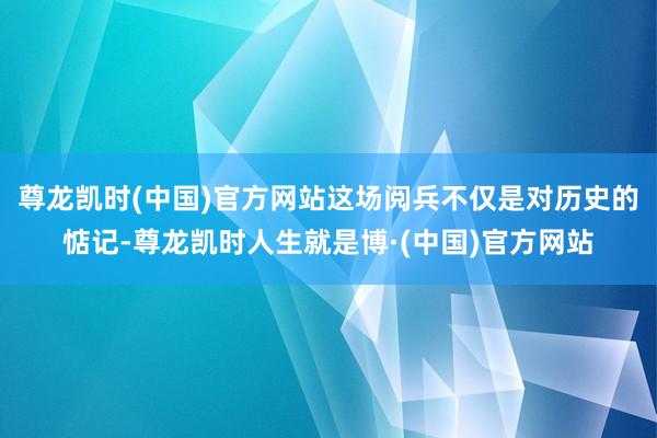 尊龙凯时(中国)官方网站这场阅兵不仅是对历史的惦记-尊龙凯时人生就是博·(中国)官方网站