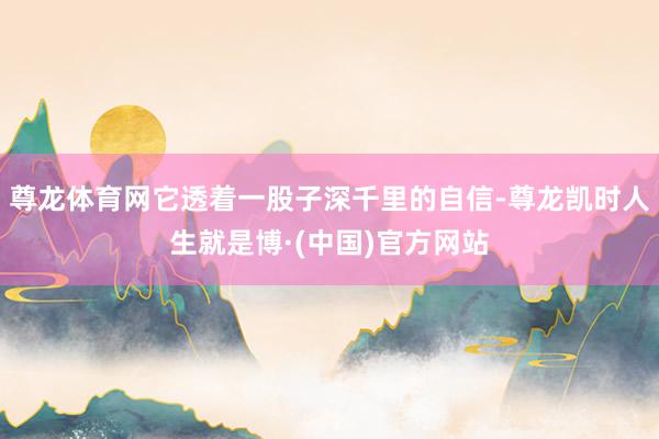 尊龙体育网它透着一股子深千里的自信-尊龙凯时人生就是博·(中国)官方网站