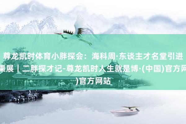 尊龙凯时体育小胖探会：海科周·东谈主才名堂引进后果展｜二胖探才记-尊龙凯时人生就是博·(中国)官方网站