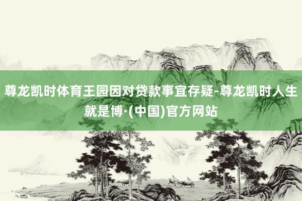 尊龙凯时体育王园因对贷款事宜存疑-尊龙凯时人生就是博·(中国)官方网站