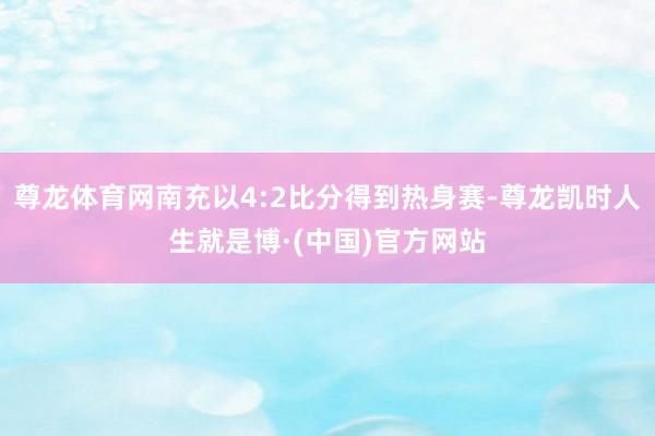 尊龙体育网南充以4:2比分得到热身赛-尊龙凯时人生就是博·(中国)官方网站