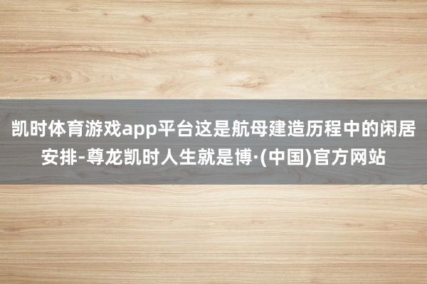 凯时体育游戏app平台这是航母建造历程中的闲居安排-尊龙凯时人生就是博·(中国)官方网站