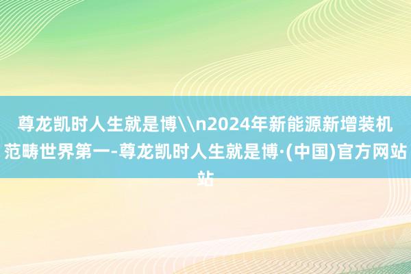 尊龙凯时人生就是博\n2024年新能源新增装机范畴世界第一-尊龙凯时人生就是博·(中国)官方网站