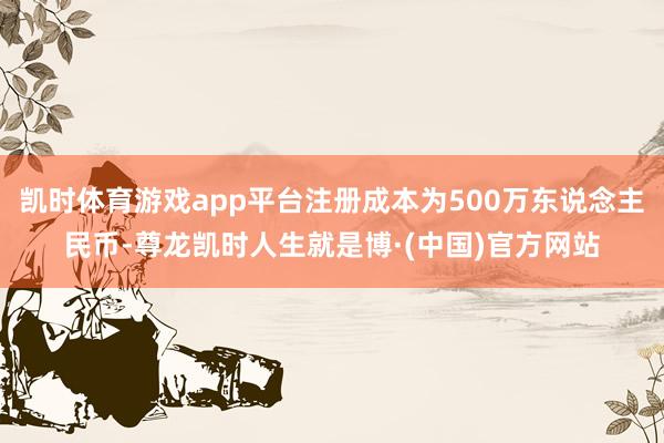 凯时体育游戏app平台注册成本为500万东说念主民币-尊龙凯时人生就是博·(中国)官方网站