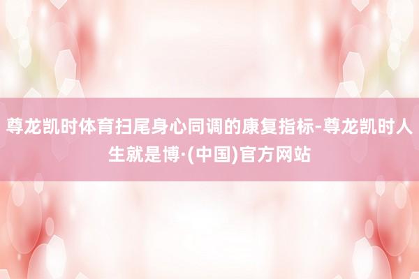 尊龙凯时体育扫尾身心同调的康复指标-尊龙凯时人生就是博·(中国)官方网站