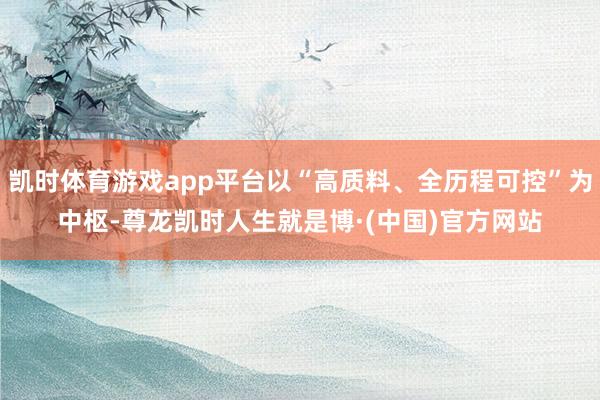 凯时体育游戏app平台以“高质料、全历程可控”为中枢-尊龙凯时人生就是博·(中国)官方网站