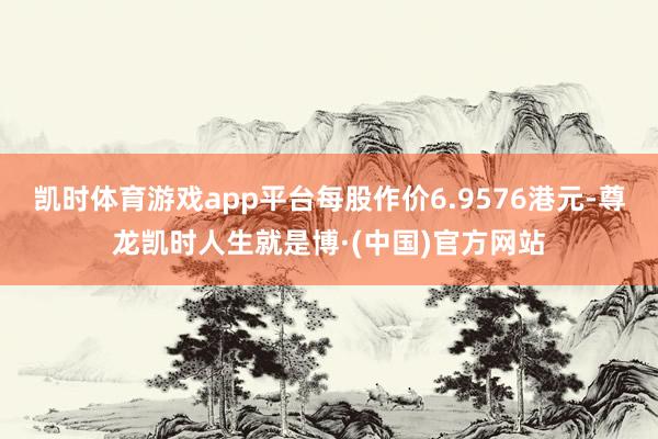 凯时体育游戏app平台每股作价6.9576港元-尊龙凯时人生就是博·(中国)官方网站