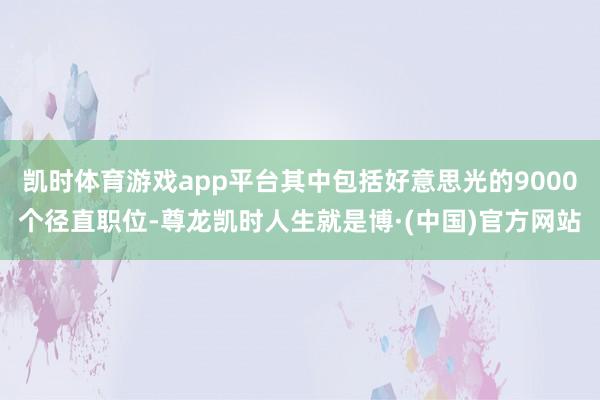 凯时体育游戏app平台其中包括好意思光的9000个径直职位-尊龙凯时人生就是博·(中国)官方网站