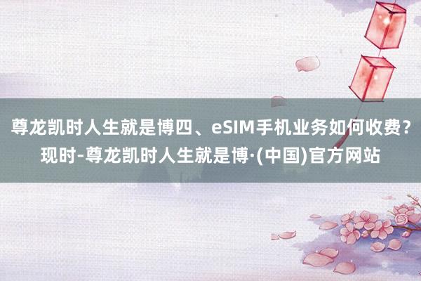 尊龙凯时人生就是博四、eSIM手机业务如何收费?现时-尊龙凯时人生就是博·(中国)官方网站