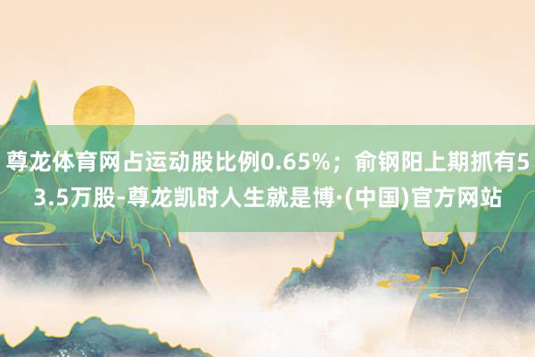 尊龙体育网占运动股比例0.65%；俞钢阳上期抓有53.5万股-尊龙凯时人生就是博·(中国)官方网站
