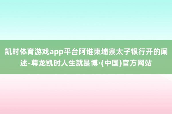 凯时体育游戏app平台阿谁柬埔寨太子银行开的阐述-尊龙凯时人生就是博·(中国)官方网站